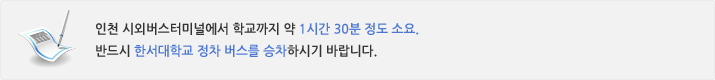 인천 시외버스터미널에서 학교까지 약 1시간 30분 정도 소요.	  반드시 한서대학교 정차 버스를 승차하시기 바랍니다.